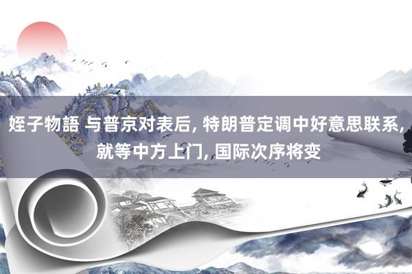 姪子物語 与普京对表后, 特朗普定调中好意思联系, 就等中方上门, 国际次序将变