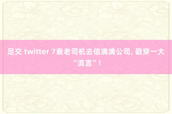 足交 twitter 7衰老司机去信滴滴公司, 戳穿一大“流言”!