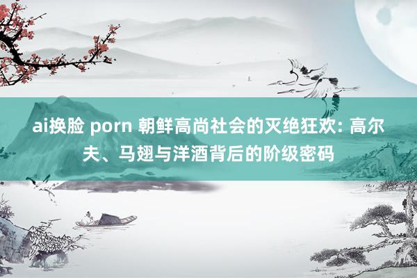 ai换脸 porn 朝鲜高尚社会的灭绝狂欢: 高尔夫、马翅与洋酒背后的阶级密码