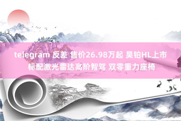 telegram 反差 售价26.98万起 昊铂HL上市 标配激光雷达高阶智驾 双零重力座椅