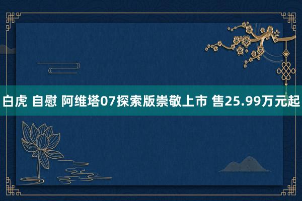 白虎 自慰 阿维塔07探索版崇敬上市 售25.99万元起