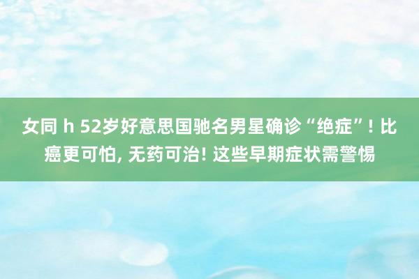 女同 h 52岁好意思国驰名男星确诊“绝症”! 比癌更可怕, 无药可治! 这些早期症状需警惕
