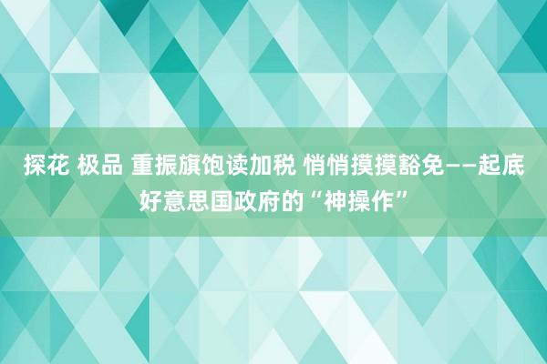 探花 极品 重振旗饱读加税 悄悄摸摸豁免——起底好意思国政府的“神操作”