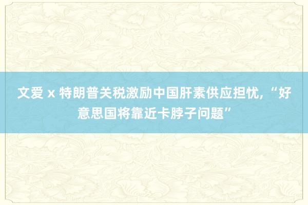 文爱 x 特朗普关税激励中国肝素供应担忧, “好意思国将靠近卡脖子问题”