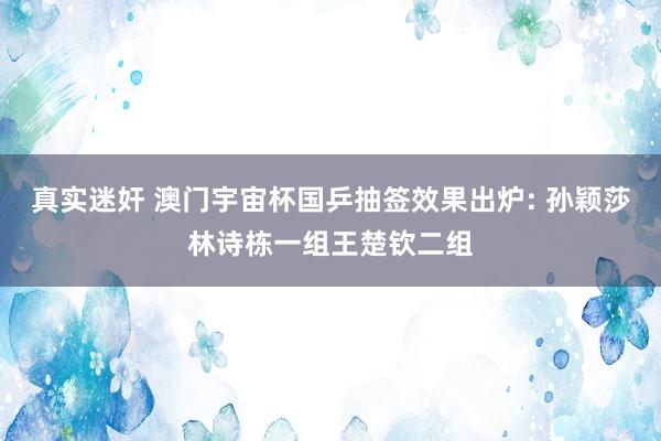 真实迷奸 澳门宇宙杯国乒抽签效果出炉: 孙颖莎林诗栋一组王楚钦二组