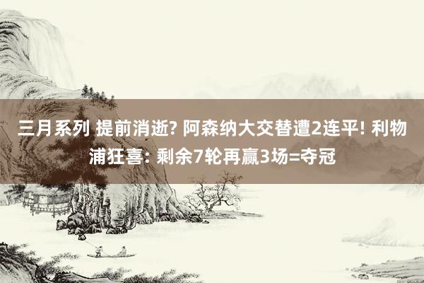 三月系列 提前消逝? 阿森纳大交替遭2连平! 利物浦狂喜: 剩余7轮再赢3场=夺冠