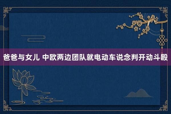 爸爸与女儿 中欧两边团队就电动车说念判开动斗殴