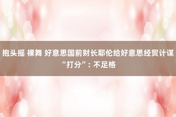 抱头摇 裸舞 好意思国前财长耶伦给好意思经贸计谋“打分”: 不足格