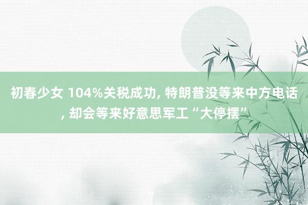 初春少女 104%关税成功, 特朗普没等来中方电话, 却会等来好意思军工“大停摆”