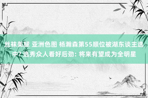 丝袜美腿 亚洲色图 杨瀚森第55顺位被湖东谈主选中? 选秀众人看好后劲: 将来有望成为全明星