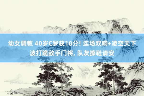 幼女调教 40岁C罗获10分! 连场双响+凌空天下波打跪敌手门将, 队友擦鞋请安