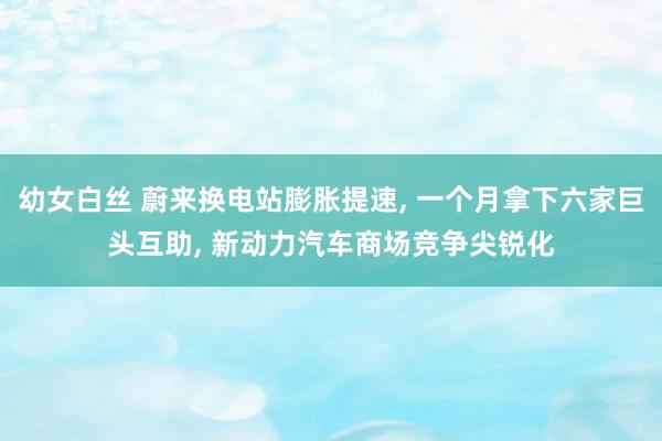 幼女白丝 蔚来换电站膨胀提速, 一个月拿下六家巨头互助, 新动力汽车商场竞争尖锐化