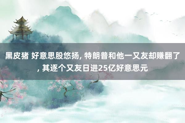 黑皮猪 好意思股悠扬, 特朗普和他一又友却赚翻了, 其逐个又友日进25亿好意思元