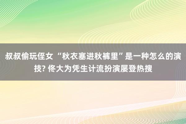 叔叔偷玩侄女 “秋衣塞进秋裤里”是一种怎么的演技? 佟大为凭生计流扮演屡登热搜