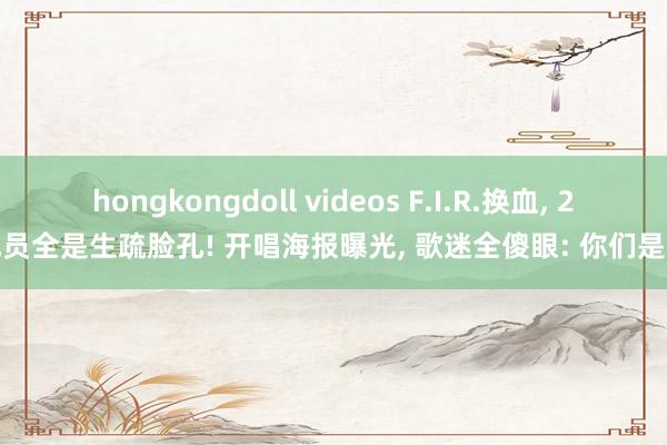 hongkongdoll videos F.I.R.换血, 2成员全是生疏脸孔! 开唱海报曝光, 歌迷全傻眼: 你们是谁