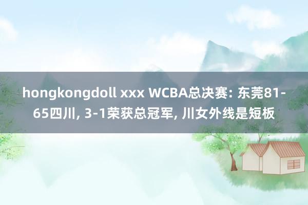 hongkongdoll xxx WCBA总决赛: 东莞81-65四川, 3-1荣获总冠军, 川女外线是短板