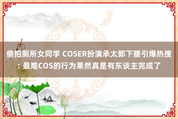 偷拍厕所女同学 COSER扮演承太郎下腰引爆热搜: 最难COS的行为果然真是有东谈主完成了
