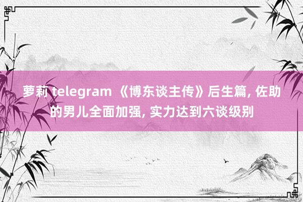 萝莉 telegram 《博东谈主传》后生篇, 佐助的男儿全面加强, 实力达到六谈级别
