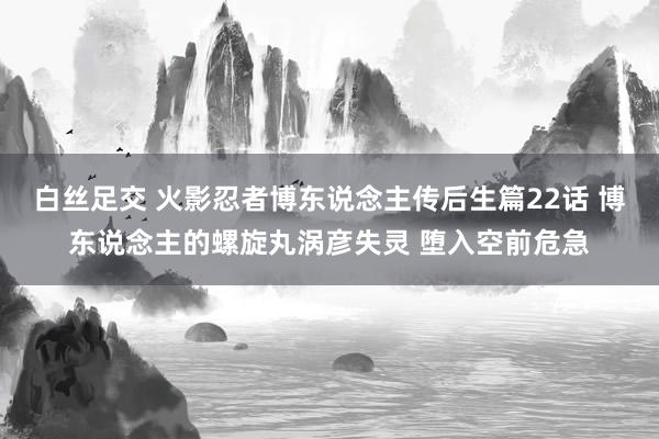 白丝足交 火影忍者博东说念主传后生篇22话 博东说念主的螺旋丸涡彦失灵 堕入空前危急