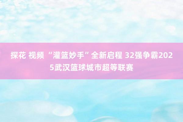 探花 视频 “灌篮妙手”全新启程 32强争霸2025武汉篮球城市超等联赛