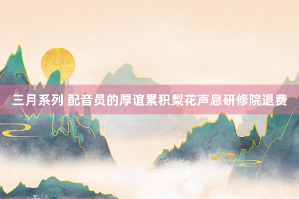 三月系列 配音员的厚谊累积梨花声息研修院退费