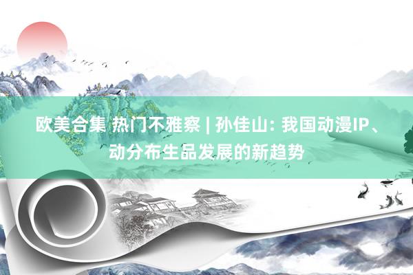 欧美合集 热门不雅察 | 孙佳山: 我国动漫IP、动分布生品发展的新趋势