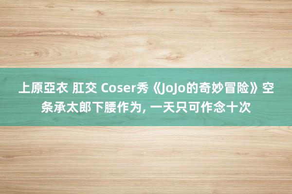上原亞衣 肛交 Coser秀《JoJo的奇妙冒险》空条承太郎下腰作为, 一天只可作念十次