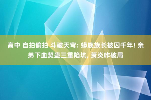 高中 自拍偷拍 斗破天穹: 蟒族族长被囚千年! 亲弟下血契蛊三重陷坑, 萧炎咋破局
