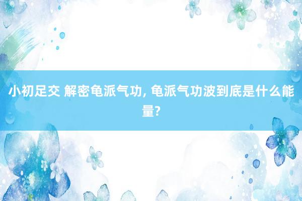 小初足交 解密龟派气功, 龟派气功波到底是什么能量?