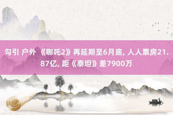 勾引 户外 《哪吒2》再延期至6月底, 人人票房21.87亿, 距《泰坦》差7900万