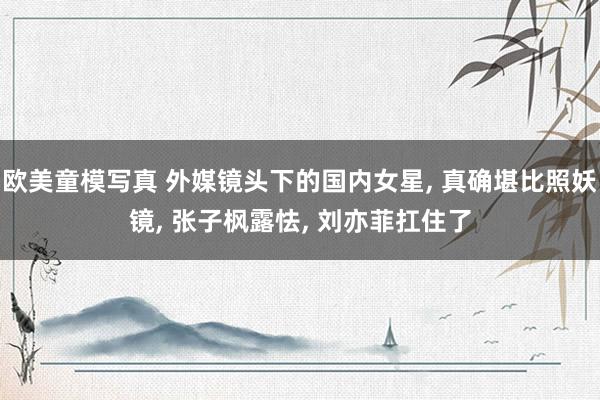欧美童模写真 外媒镜头下的国内女星, 真确堪比照妖镜, 张子枫露怯, 刘亦菲扛住了