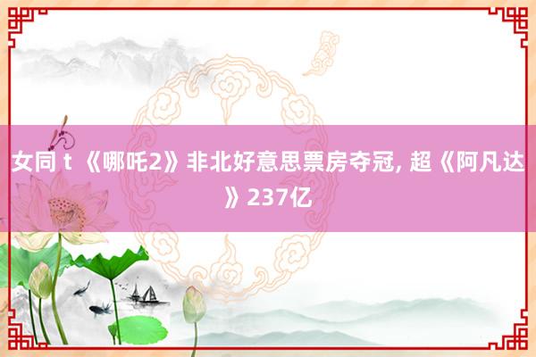 女同 t 《哪吒2》非北好意思票房夺冠, 超《阿凡达》237亿