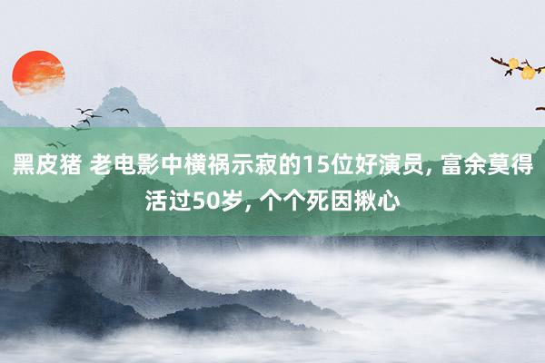 黑皮猪 老电影中横祸示寂的15位好演员, 富余莫得活过50岁, 个个死因揪心