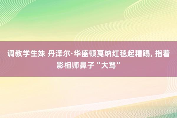 调教学生妹 丹泽尔·华盛顿戛纳红毯起糟蹋, 指着影相师鼻子“大骂”