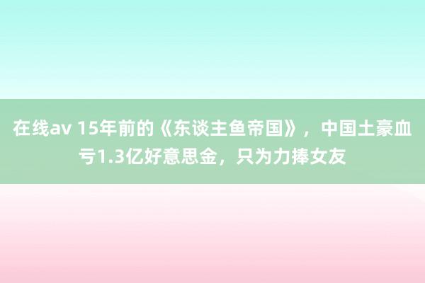 在线av 15年前的《东谈主鱼帝国》，中国土豪血亏1.3亿好意思金，只为力捧女友
