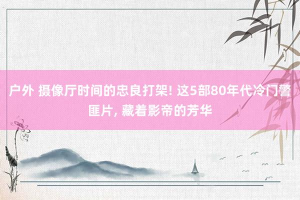 户外 摄像厅时间的忠良打架! 这5部80年代冷门警匪片, 藏着影帝的芳华