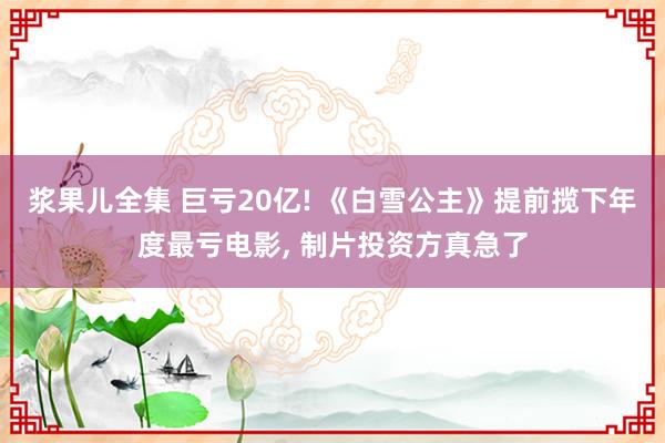 浆果儿全集 巨亏20亿! 《白雪公主》提前揽下年度最亏电影, 制片投资方真急了