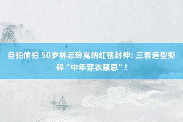 自拍偷拍 50岁林志玲戛纳红毯封神: 三套造型撕碎“中年穿衣禁忌”!