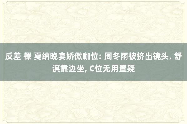 反差 裸 戛纳晚宴娇傲咖位: 周冬雨被挤出镜头, 舒淇靠边坐, C位无用置疑