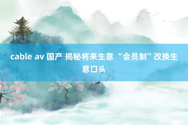 cable av 国产 揭秘将来生意 “会员制”改换生意口头