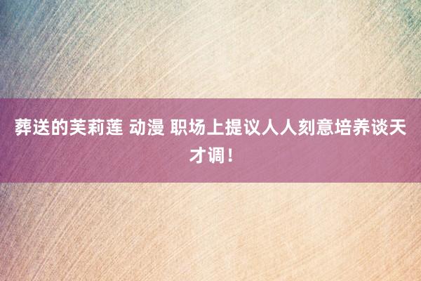 葬送的芙莉莲 动漫 职场上提议人人刻意培养谈天才调！