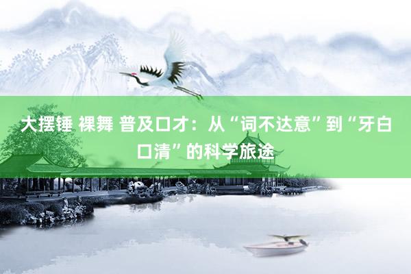大摆锤 裸舞 普及口才：从“词不达意”到“牙白口清”的科学旅途