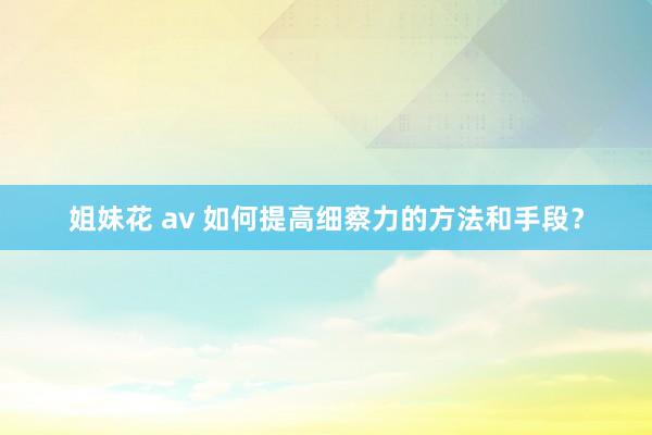 姐妹花 av 如何提高细察力的方法和手段？