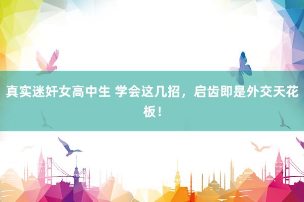 真实迷奸女高中生 学会这几招，启齿即是外交天花板！