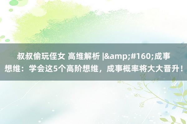 叔叔偷玩侄女 高维解析 |&#160;成事想维：学会这5个高阶想维，成事概率将大大晋升！