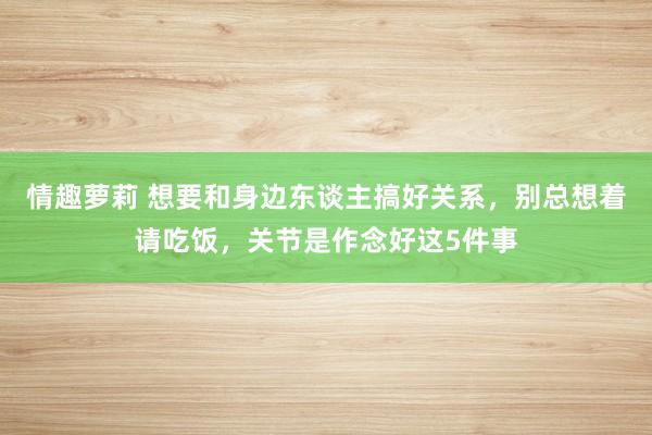 情趣萝莉 想要和身边东谈主搞好关系，别总想着请吃饭，关节是作念好这5件事