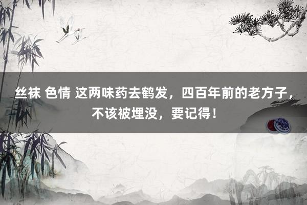 丝袜 色情 这两味药去鹤发，四百年前的老方子，不该被埋没，要记得！