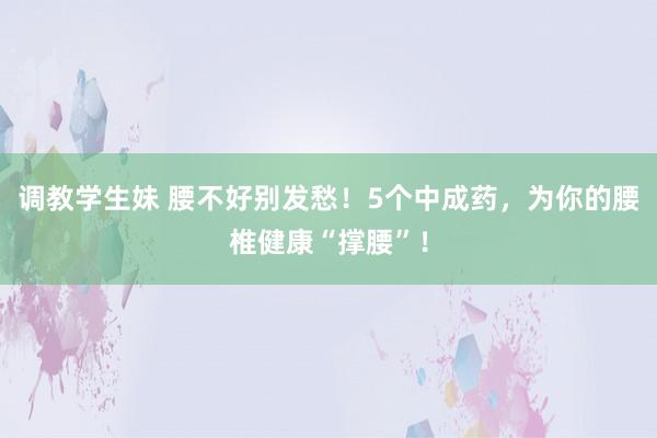 调教学生妹 腰不好别发愁！5个中成药，为你的腰椎健康“撑腰”！
