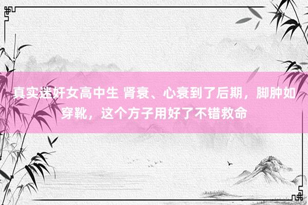 真实迷奸女高中生 肾衰、心衰到了后期,脚肿如穿靴,这个方子用好了不错救命