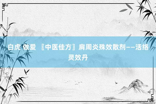白虎 做爱 〖中医佳方〗肩周炎殊效散剂——活络灵效丹